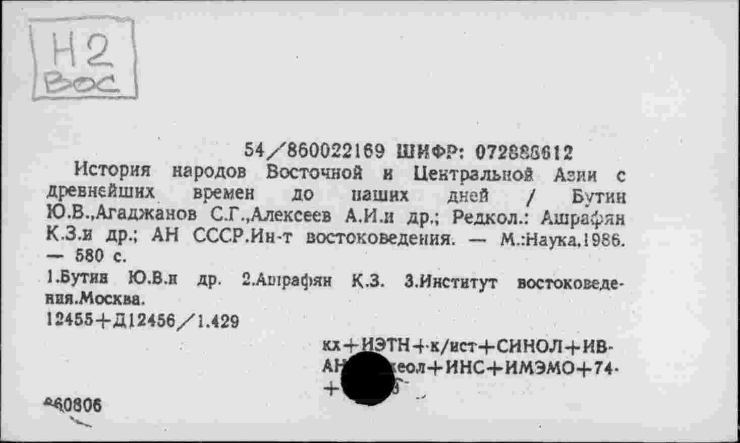 ﻿54/860022169 ШИФР: 072888612
История народов Восточной и Центральной Азии с древнейших времен до наших дней / Бутин Ю.В.,Агаджанов С.Г..Алексеев А.И.и др.; Редкол.: Ашрафян К.З.и др.; АН СССР.Ин-т востоковедения. — М.:Наука.1986. — 580 с.
1.Бутин Ю.В.п др. 2.Ашрафян К.З. 3.Институт востоковеде-ния.Москва.
12455 4-Д12456/1.429
кх+ДЭТН4-к/ист+СИНОЛ + ИВ-
АН^^еол+ИНС+ИМЭМО+74-
<40808